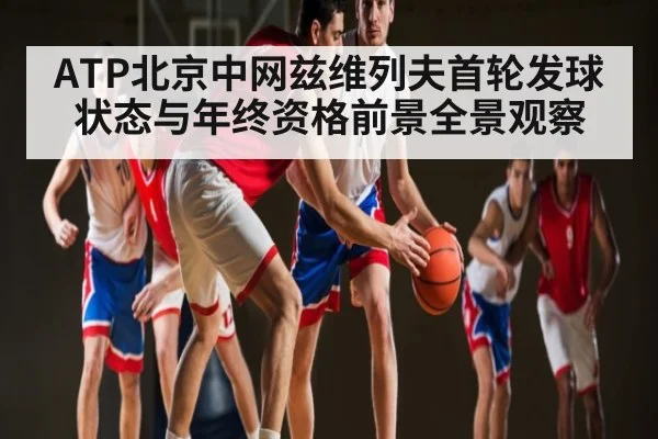 ATP北京中网兹维列夫首轮发球状态与年终资格前景全景观察
