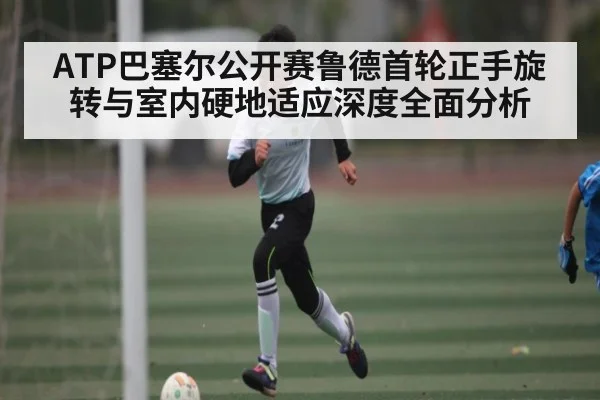 ATP巴塞尔公开赛鲁德首轮正手旋转与室内硬地适应深度全面分析